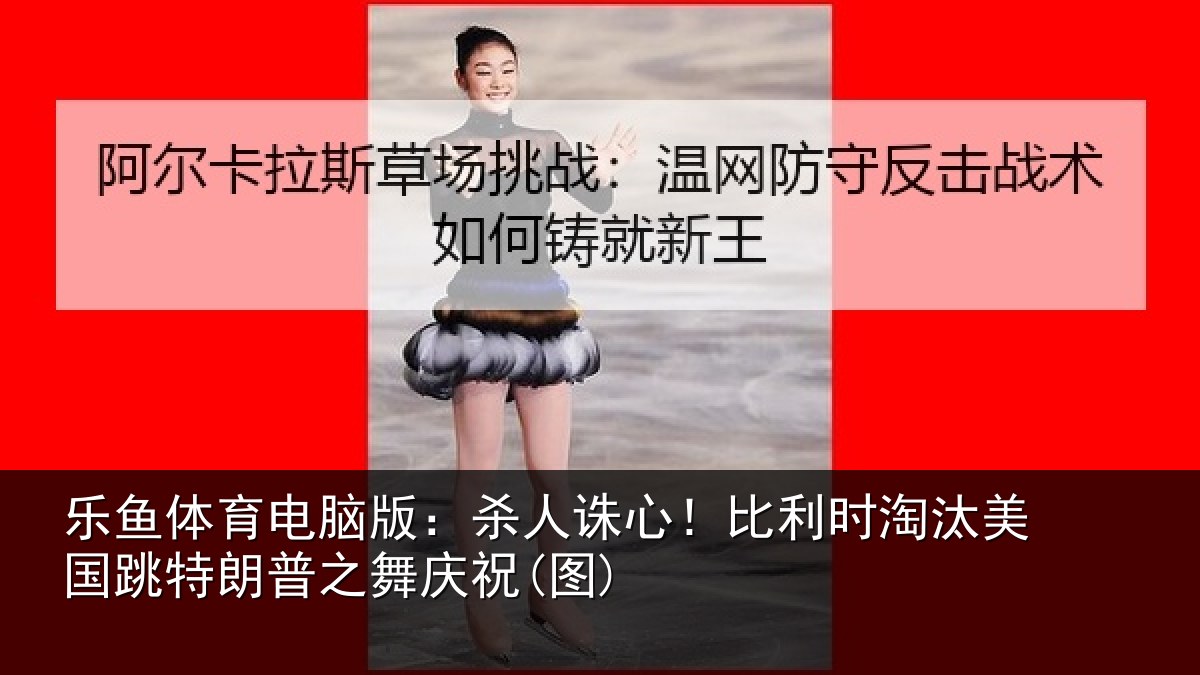 乐鱼体育电脑版:杀人诛心!比利时淘汰美国跳特朗普之舞庆祝(图)