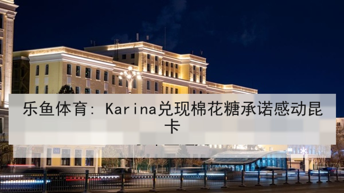 乐鱼体育: Karina兑现棉花糖承诺感动昆卡 乐鱼体育: Karina兑现棉花糖承诺感动昆卡