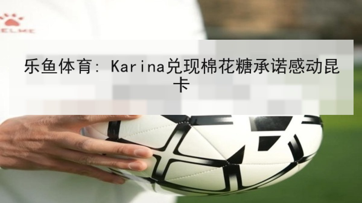 乐鱼体育: Karina兑现棉花糖承诺感动昆卡 乐鱼体育: Karina兑现棉花糖承诺感动昆卡