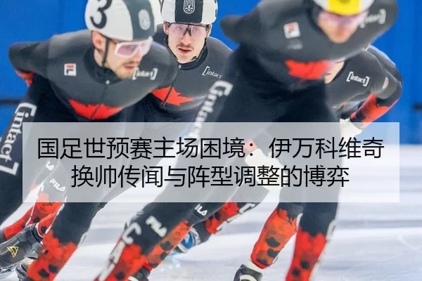 国足世预赛主场困境：伊万科维奇换帅传闻与阵型调整的博弈