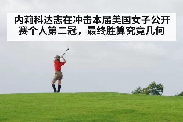 内莉科达志在冲击本届美国女子公开赛个人第二冠,最终胜算究竟几何