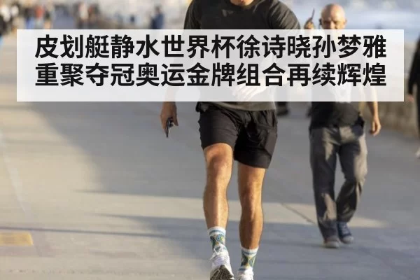 皮划艇静水世界杯徐诗晓孙梦雅重聚夺冠奥运金牌组合再续辉煌
