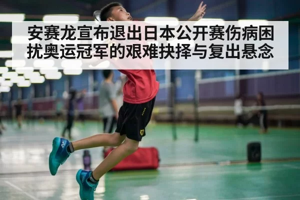 安赛龙宣布退出日本公开赛伤病困扰奥运冠军的艰难抉择与复出悬念